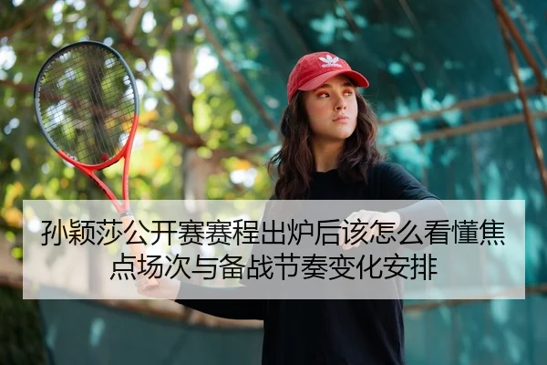 孙颖莎公开赛赛程出炉后该怎么看懂焦点场次与备战节奏变化安排